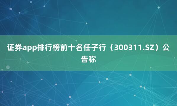 证券app排行榜前十名任子行（300311.SZ）公告称