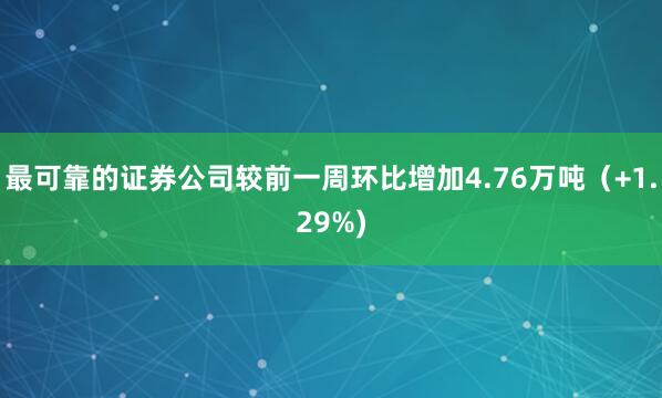 最可靠的证券公司较前一周环比增加4.76万吨（+1.29%)