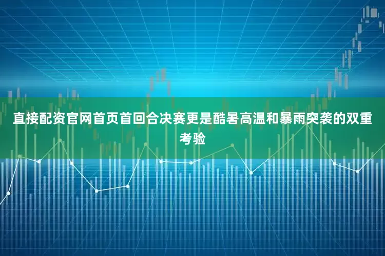 直接配资官网首页首回合决赛更是酷暑高温和暴雨突袭的双重考验
