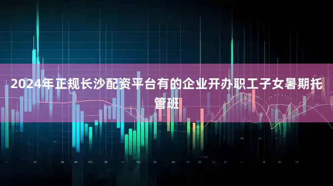 2024年正规长沙配资平台有的企业开办职工子女暑期托管班