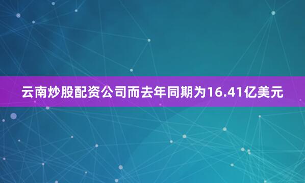 云南炒股配资公司而去年同期为16.41亿美元