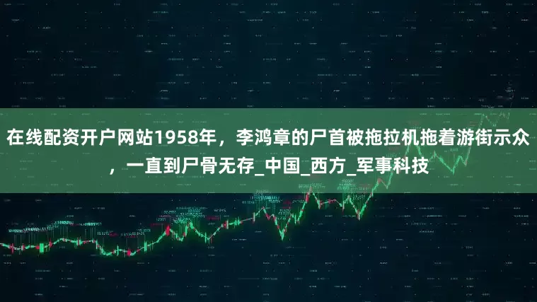 在线配资开户网站1958年，李鸿章的尸首被拖拉机拖着游街示众，一直到尸骨无存_中国_西方_军事科技