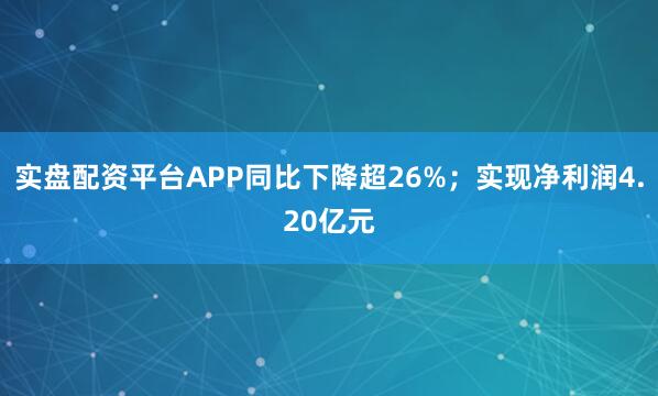 实盘配资平台APP同比下降超26%；实现净利润4.20亿元