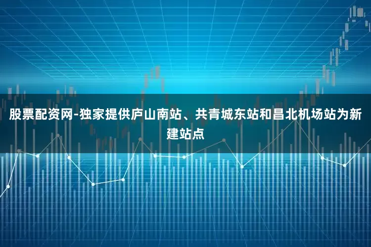 股票配资网-独家提供庐山南站、共青城东站和昌北机场站为新建站点