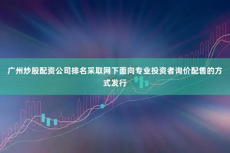广州炒股配资公司排名采取网下面向专业投资者询价配售的方式发行